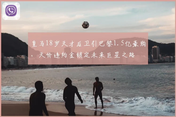 皇马18岁天才后卫引巴黎1.5亿豪购，天价违约金锁定未来巨星之路