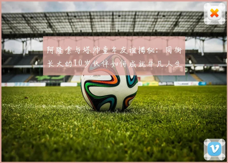 阿隆索与塔帅童年友谊揭秘：同街长大的10岁伙伴如何成就非凡人生