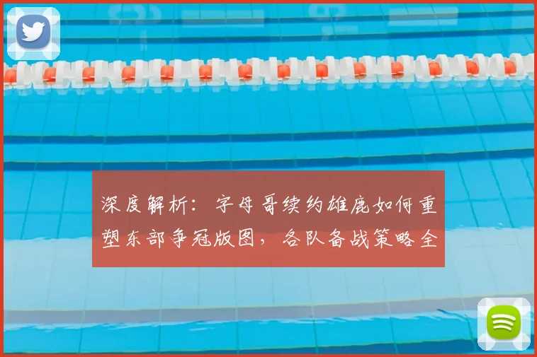 深度解析:字母哥续约雄鹿如何重塑东部争冠版图,各队备战策略全透视