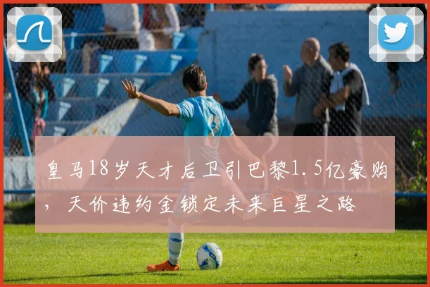 皇马18岁天才后卫引巴黎1.5亿豪购，天价违约金锁定未来巨星之路