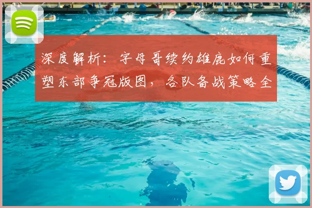 深度解析:字母哥续约雄鹿如何重塑东部争冠版图,各队备战策略全透视