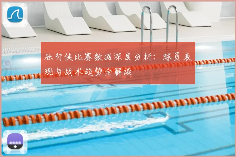 独行侠比赛数据深度分析：球员表现与战术趋势全解读