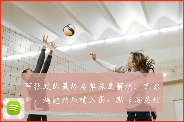 阿根廷队最终名单深度解析：巴尔科、梅迪纳压哨入围，斯卡洛尼的选人逻辑与战术考量